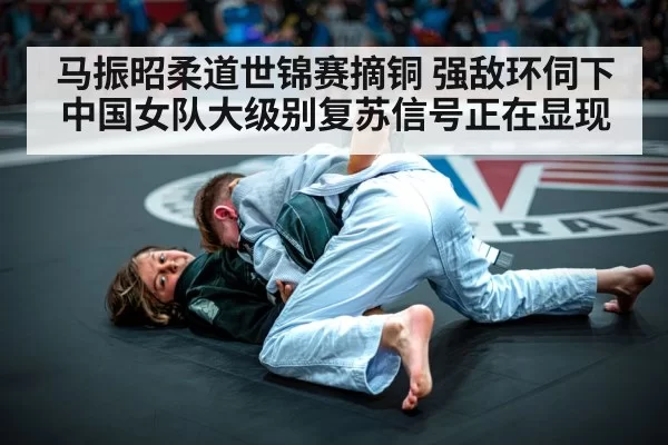 马振昭柔道世锦赛摘铜 强敌环伺下中国女队大级别复苏信号正在显现
