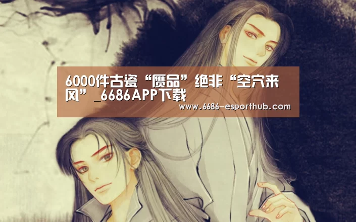 6000件古瓷“赝品”绝非“空穴来风”_6686APP下载